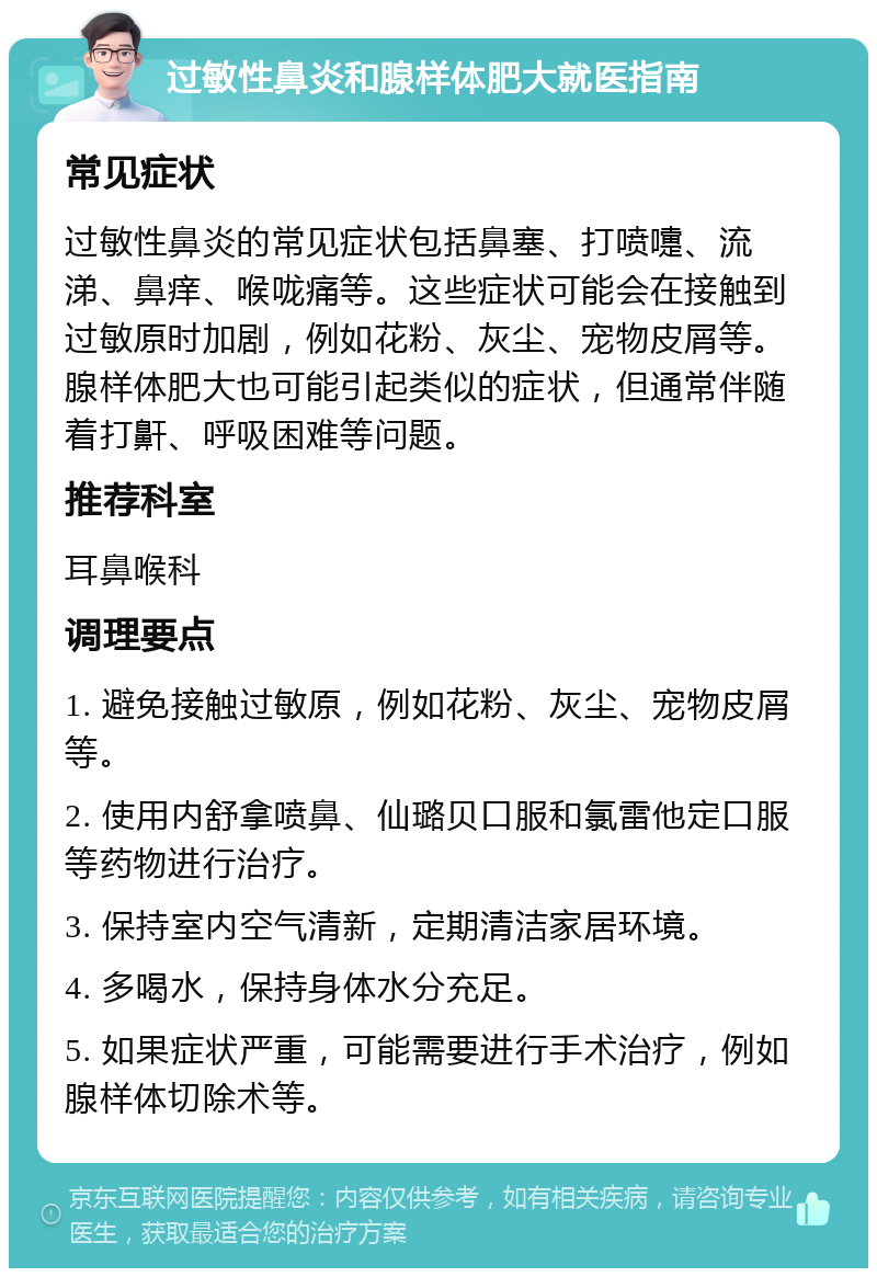 过敏性鼻炎和腺样体肥大就医指南 常见症状 过敏性鼻炎的常见症状包括鼻塞、打喷嚏、流涕、鼻痒、喉咙痛等。这些症状可能会在接触到过敏原时加剧，例如花粉、灰尘、宠物皮屑等。腺样体肥大也可能引起类似的症状，但通常伴随着打鼾、呼吸困难等问题。 推荐科室 耳鼻喉科 调理要点 1. 避免接触过敏原，例如花粉、灰尘、宠物皮屑等。 2. 使用内舒拿喷鼻、仙璐贝口服和氯雷他定口服等药物进行治疗。 3. 保持室内空气清新，定期清洁家居环境。 4. 多喝水，保持身体水分充足。 5. 如果症状严重，可能需要进行手术治疗，例如腺样体切除术等。