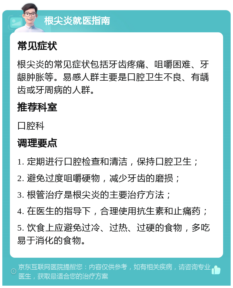 根尖炎就医指南 常见症状 根尖炎的常见症状包括牙齿疼痛、咀嚼困难、牙龈肿胀等。易感人群主要是口腔卫生不良、有龋齿或牙周病的人群。 推荐科室 口腔科 调理要点 1. 定期进行口腔检查和清洁，保持口腔卫生； 2. 避免过度咀嚼硬物，减少牙齿的磨损； 3. 根管治疗是根尖炎的主要治疗方法； 4. 在医生的指导下，合理使用抗生素和止痛药； 5. 饮食上应避免过冷、过热、过硬的食物，多吃易于消化的食物。