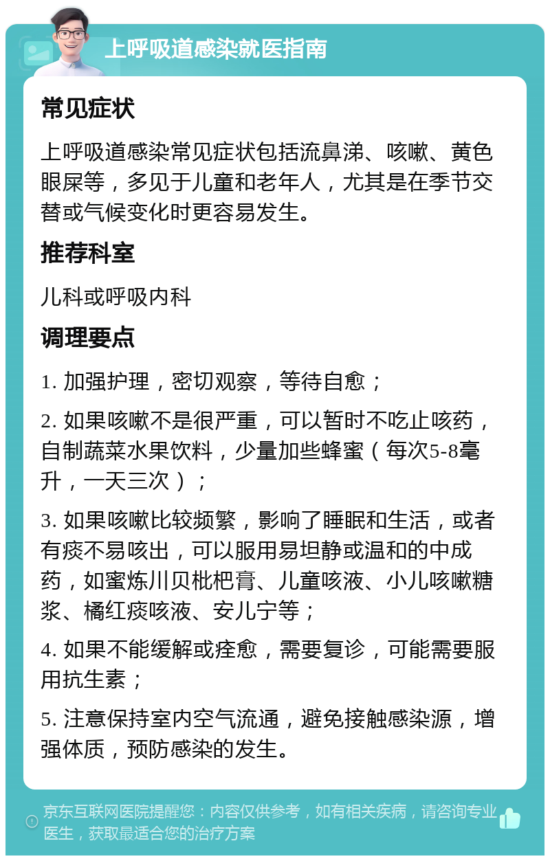 上呼吸道感染就医指南 常见症状 上呼吸道感染常见症状包括流鼻涕、咳嗽、黄色眼屎等，多见于儿童和老年人，尤其是在季节交替或气候变化时更容易发生。 推荐科室 儿科或呼吸内科 调理要点 1. 加强护理，密切观察，等待自愈； 2. 如果咳嗽不是很严重，可以暂时不吃止咳药，自制蔬菜水果饮料，少量加些蜂蜜（每次5-8毫升，一天三次）； 3. 如果咳嗽比较频繁，影响了睡眠和生活，或者有痰不易咳出，可以服用易坦静或温和的中成药，如蜜炼川贝枇杷膏、儿童咳液、小儿咳嗽糖浆、橘红痰咳液、安儿宁等； 4. 如果不能缓解或痊愈，需要复诊，可能需要服用抗生素； 5. 注意保持室内空气流通，避免接触感染源，增强体质，预防感染的发生。