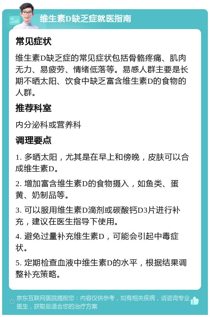 维生素D缺乏症就医指南 常见症状 维生素D缺乏症的常见症状包括骨骼疼痛、肌肉无力、易疲劳、情绪低落等。易感人群主要是长期不晒太阳、饮食中缺乏富含维生素D的食物的人群。 推荐科室 内分泌科或营养科 调理要点 1. 多晒太阳，尤其是在早上和傍晚，皮肤可以合成维生素D。 2. 增加富含维生素D的食物摄入，如鱼类、蛋黄、奶制品等。 3. 可以服用维生素D滴剂或碳酸钙D3片进行补充，建议在医生指导下使用。 4. 避免过量补充维生素D，可能会引起中毒症状。 5. 定期检查血液中维生素D的水平，根据结果调整补充策略。