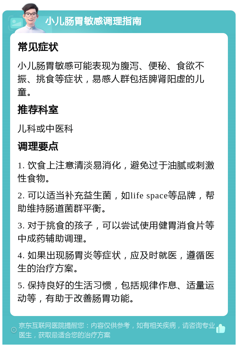 小儿肠胃敏感调理指南 常见症状 小儿肠胃敏感可能表现为腹泻、便秘、食欲不振、挑食等症状，易感人群包括脾肾阳虚的儿童。 推荐科室 儿科或中医科 调理要点 1. 饮食上注意清淡易消化，避免过于油腻或刺激性食物。 2. 可以适当补充益生菌，如life space等品牌，帮助维持肠道菌群平衡。 3. 对于挑食的孩子，可以尝试使用健胃消食片等中成药辅助调理。 4. 如果出现肠胃炎等症状，应及时就医，遵循医生的治疗方案。 5. 保持良好的生活习惯，包括规律作息、适量运动等，有助于改善肠胃功能。