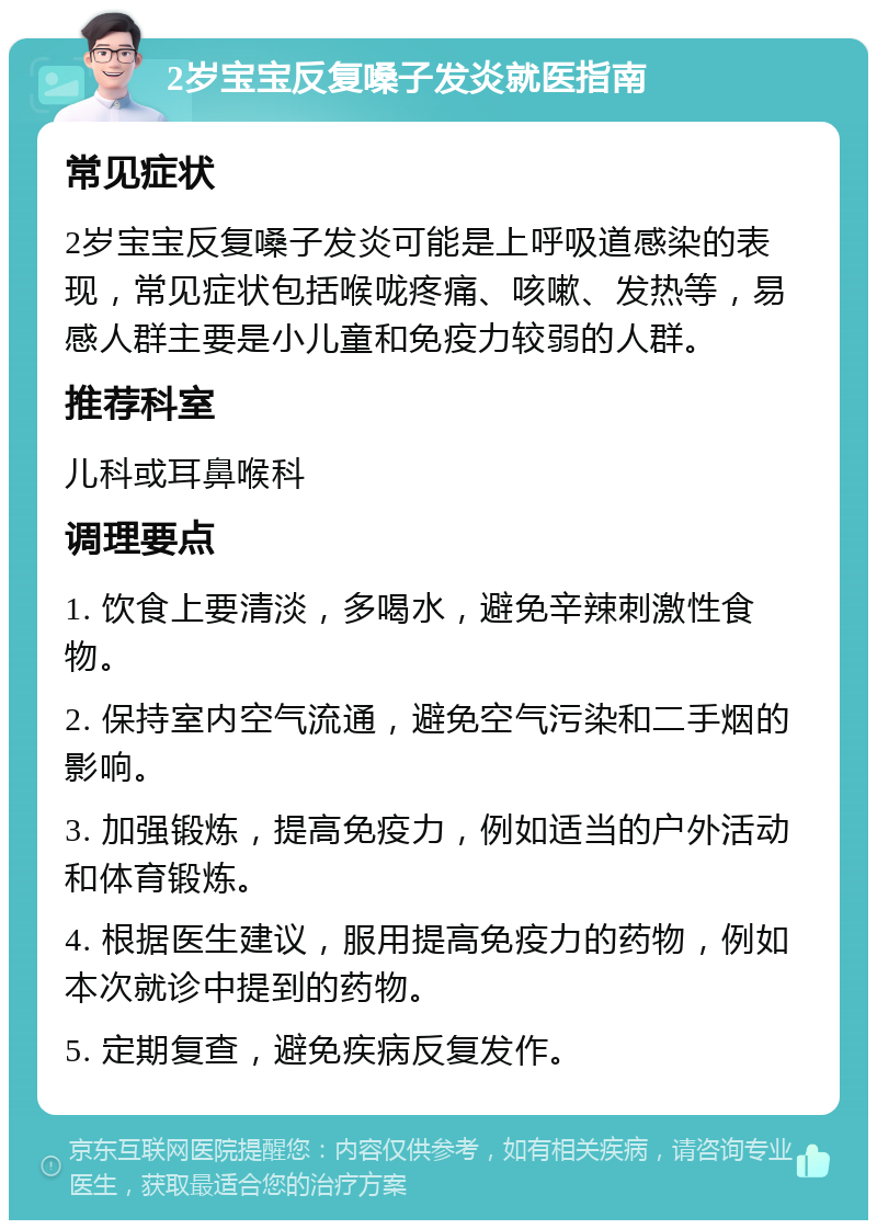 2岁宝宝反复嗓子发炎就医指南 常见症状 2岁宝宝反复嗓子发炎可能是上呼吸道感染的表现，常见症状包括喉咙疼痛、咳嗽、发热等，易感人群主要是小儿童和免疫力较弱的人群。 推荐科室 儿科或耳鼻喉科 调理要点 1. 饮食上要清淡，多喝水，避免辛辣刺激性食物。 2. 保持室内空气流通，避免空气污染和二手烟的影响。 3. 加强锻炼，提高免疫力，例如适当的户外活动和体育锻炼。 4. 根据医生建议，服用提高免疫力的药物，例如本次就诊中提到的药物。 5. 定期复查，避免疾病反复发作。