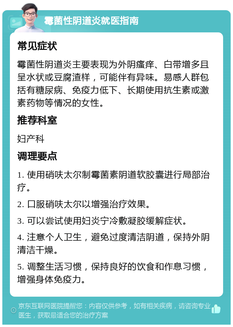 霉菌性阴道炎就医指南 常见症状 霉菌性阴道炎主要表现为外阴瘙痒、白带增多且呈水状或豆腐渣样，可能伴有异味。易感人群包括有糖尿病、免疫力低下、长期使用抗生素或激素药物等情况的女性。 推荐科室 妇产科 调理要点 1. 使用硝呋太尔制霉菌素阴道软胶囊进行局部治疗。 2. 口服硝呋太尔以增强治疗效果。 3. 可以尝试使用妇炎宁冷敷凝胶缓解症状。 4. 注意个人卫生，避免过度清洁阴道，保持外阴清洁干燥。 5. 调整生活习惯，保持良好的饮食和作息习惯，增强身体免疫力。