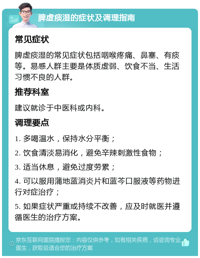 脾虚痰湿的症状及调理指南 常见症状 脾虚痰湿的常见症状包括咽喉疼痛、鼻塞、有痰等。易感人群主要是体质虚弱、饮食不当、生活习惯不良的人群。 推荐科室 建议就诊于中医科或内科。 调理要点 1. 多喝温水，保持水分平衡； 2. 饮食清淡易消化，避免辛辣刺激性食物； 3. 适当休息，避免过度劳累； 4. 可以服用蒲地蓝消炎片和蓝芩口服液等药物进行对症治疗； 5. 如果症状严重或持续不改善，应及时就医并遵循医生的治疗方案。