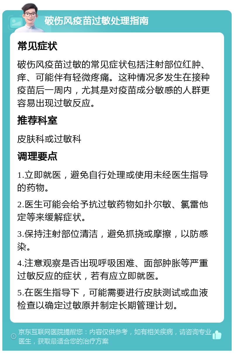 破伤风疫苗过敏处理指南 常见症状 破伤风疫苗过敏的常见症状包括注射部位红肿、痒、可能伴有轻微疼痛。这种情况多发生在接种疫苗后一周内，尤其是对疫苗成分敏感的人群更容易出现过敏反应。 推荐科室 皮肤科或过敏科 调理要点 1.立即就医，避免自行处理或使用未经医生指导的药物。 2.医生可能会给予抗过敏药物如扑尔敏、氯雷他定等来缓解症状。 3.保持注射部位清洁，避免抓挠或摩擦，以防感染。 4.注意观察是否出现呼吸困难、面部肿胀等严重过敏反应的症状，若有应立即就医。 5.在医生指导下，可能需要进行皮肤测试或血液检查以确定过敏原并制定长期管理计划。