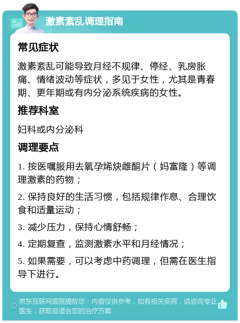 激素紊乱调理指南 常见症状 激素紊乱可能导致月经不规律、停经、乳房胀痛、情绪波动等症状，多见于女性，尤其是青春期、更年期或有内分泌系统疾病的女性。 推荐科室 妇科或内分泌科 调理要点 1. 按医嘱服用去氧孕烯炔雌酮片（妈富隆）等调理激素的药物； 2. 保持良好的生活习惯，包括规律作息、合理饮食和适量运动； 3. 减少压力，保持心情舒畅； 4. 定期复查，监测激素水平和月经情况； 5. 如果需要，可以考虑中药调理，但需在医生指导下进行。