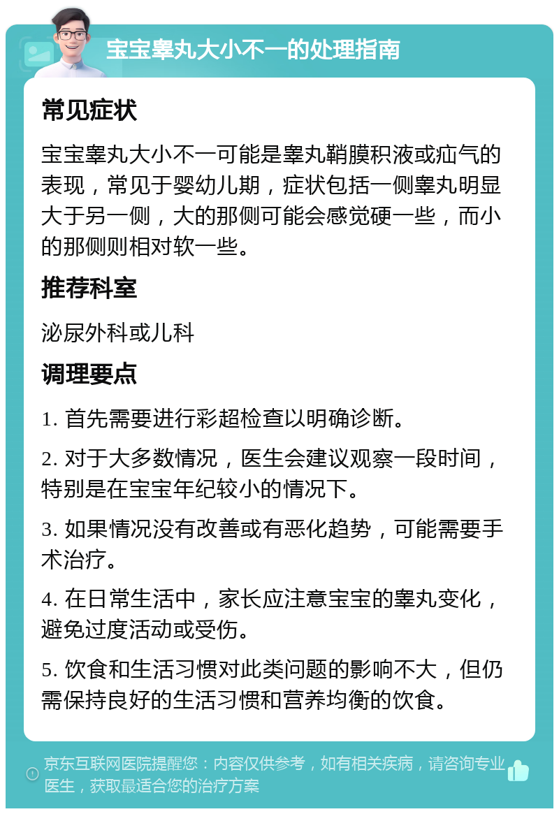 宝宝睾丸大小不一的处理指南 常见症状 宝宝睾丸大小不一可能是睾丸鞘膜积液或疝气的表现，常见于婴幼儿期，症状包括一侧睾丸明显大于另一侧，大的那侧可能会感觉硬一些，而小的那侧则相对软一些。 推荐科室 泌尿外科或儿科 调理要点 1. 首先需要进行彩超检查以明确诊断。 2. 对于大多数情况，医生会建议观察一段时间，特别是在宝宝年纪较小的情况下。 3. 如果情况没有改善或有恶化趋势，可能需要手术治疗。 4. 在日常生活中，家长应注意宝宝的睾丸变化，避免过度活动或受伤。 5. 饮食和生活习惯对此类问题的影响不大，但仍需保持良好的生活习惯和营养均衡的饮食。