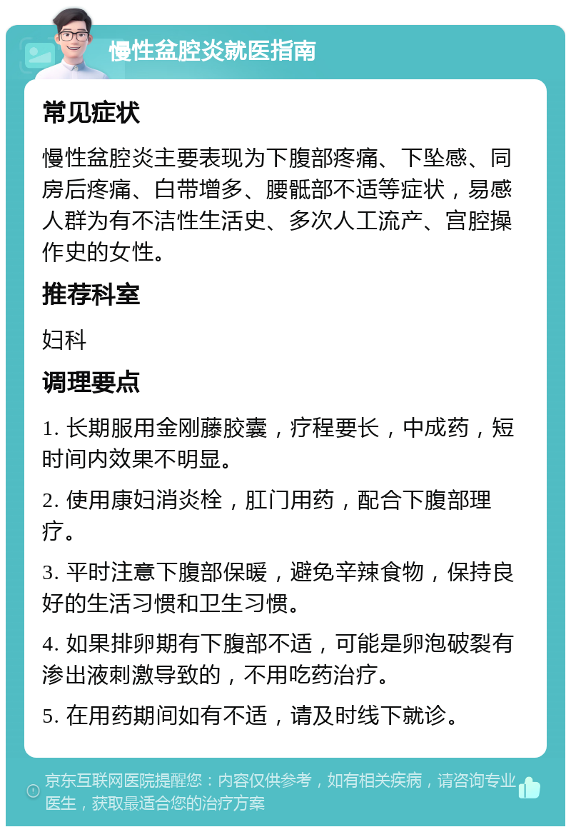 慢性盆腔炎就医指南 常见症状 慢性盆腔炎主要表现为下腹部疼痛、下坠感、同房后疼痛、白带增多、腰骶部不适等症状，易感人群为有不洁性生活史、多次人工流产、宫腔操作史的女性。 推荐科室 妇科 调理要点 1. 长期服用金刚藤胶囊，疗程要长，中成药，短时间内效果不明显。 2. 使用康妇消炎栓，肛门用药，配合下腹部理疗。 3. 平时注意下腹部保暖，避免辛辣食物，保持良好的生活习惯和卫生习惯。 4. 如果排卵期有下腹部不适，可能是卵泡破裂有渗出液刺激导致的，不用吃药治疗。 5. 在用药期间如有不适，请及时线下就诊。