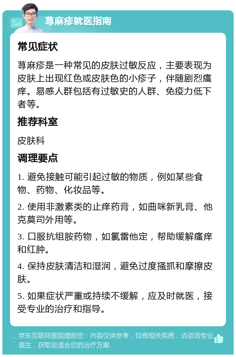 荨麻疹就医指南 常见症状 荨麻疹是一种常见的皮肤过敏反应，主要表现为皮肤上出现红色或皮肤色的小疹子，伴随剧烈瘙痒。易感人群包括有过敏史的人群、免疫力低下者等。 推荐科室 皮肤科 调理要点 1. 避免接触可能引起过敏的物质，例如某些食物、药物、化妆品等。 2. 使用非激素类的止痒药膏，如曲咪新乳膏、他克莫司外用等。 3. 口服抗组胺药物，如氯雷他定，帮助缓解瘙痒和红肿。 4. 保持皮肤清洁和湿润，避免过度搔抓和摩擦皮肤。 5. 如果症状严重或持续不缓解，应及时就医，接受专业的治疗和指导。