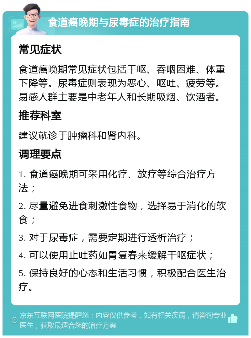 食道癌晚期与尿毒症的治疗指南 常见症状 食道癌晚期常见症状包括干呕、吞咽困难、体重下降等。尿毒症则表现为恶心、呕吐、疲劳等。易感人群主要是中老年人和长期吸烟、饮酒者。 推荐科室 建议就诊于肿瘤科和肾内科。 调理要点 1. 食道癌晚期可采用化疗、放疗等综合治疗方法； 2. 尽量避免进食刺激性食物，选择易于消化的软食； 3. 对于尿毒症，需要定期进行透析治疗； 4. 可以使用止吐药如胃复春来缓解干呕症状； 5. 保持良好的心态和生活习惯，积极配合医生治疗。