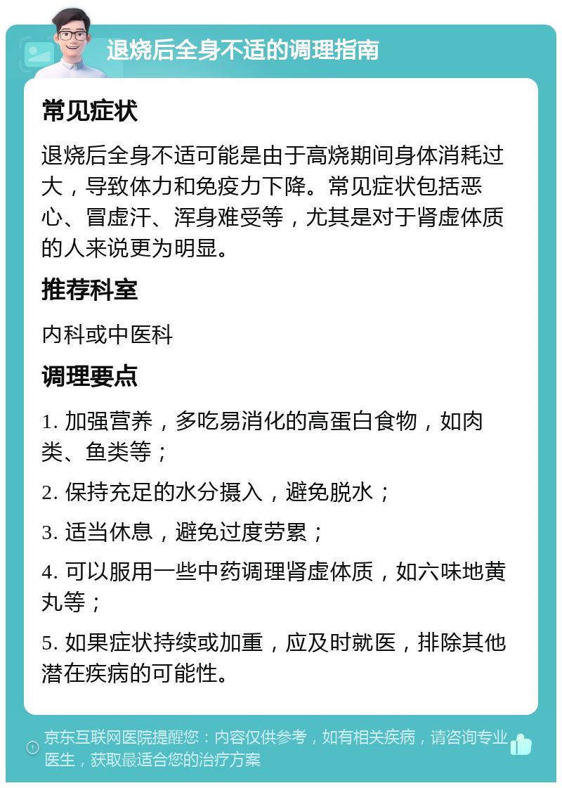 退烧后全身不适的调理指南 常见症状 退烧后全身不适可能是由于高烧期间身体消耗过大，导致体力和免疫力下降。常见症状包括恶心、冒虚汗、浑身难受等，尤其是对于肾虚体质的人来说更为明显。 推荐科室 内科或中医科 调理要点 1. 加强营养，多吃易消化的高蛋白食物，如肉类、鱼类等； 2. 保持充足的水分摄入，避免脱水； 3. 适当休息，避免过度劳累； 4. 可以服用一些中药调理肾虚体质，如六味地黄丸等； 5. 如果症状持续或加重，应及时就医，排除其他潜在疾病的可能性。