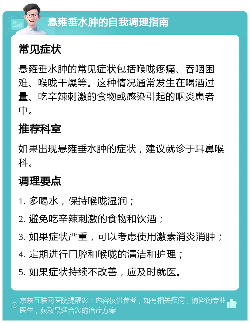 悬雍垂水肿的自我调理指南 常见症状 悬雍垂水肿的常见症状包括喉咙疼痛、吞咽困难、喉咙干燥等。这种情况通常发生在喝酒过量、吃辛辣刺激的食物或感染引起的咽炎患者中。 推荐科室 如果出现悬雍垂水肿的症状，建议就诊于耳鼻喉科。 调理要点 1. 多喝水，保持喉咙湿润； 2. 避免吃辛辣刺激的食物和饮酒； 3. 如果症状严重，可以考虑使用激素消炎消肿； 4. 定期进行口腔和喉咙的清洁和护理； 5. 如果症状持续不改善，应及时就医。