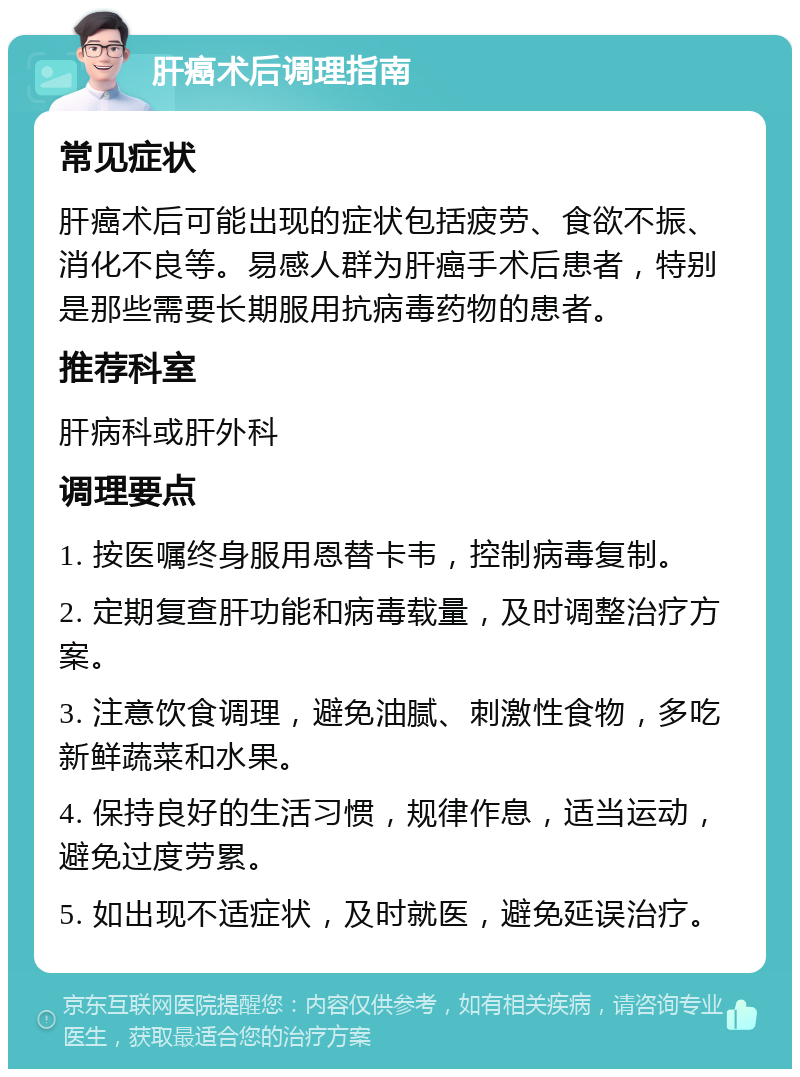 肝癌术后调理指南 常见症状 肝癌术后可能出现的症状包括疲劳、食欲不振、消化不良等。易感人群为肝癌手术后患者，特别是那些需要长期服用抗病毒药物的患者。 推荐科室 肝病科或肝外科 调理要点 1. 按医嘱终身服用恩替卡韦，控制病毒复制。 2. 定期复查肝功能和病毒载量，及时调整治疗方案。 3. 注意饮食调理，避免油腻、刺激性食物，多吃新鲜蔬菜和水果。 4. 保持良好的生活习惯，规律作息，适当运动，避免过度劳累。 5. 如出现不适症状，及时就医，避免延误治疗。