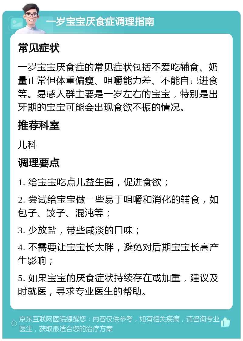 一岁宝宝厌食症调理指南 常见症状 一岁宝宝厌食症的常见症状包括不爱吃辅食、奶量正常但体重偏瘦、咀嚼能力差、不能自己进食等。易感人群主要是一岁左右的宝宝，特别是出牙期的宝宝可能会出现食欲不振的情况。 推荐科室 儿科 调理要点 1. 给宝宝吃点儿益生菌，促进食欲； 2. 尝试给宝宝做一些易于咀嚼和消化的辅食，如包子、饺子、混沌等； 3. 少放盐，带些咸淡的口味； 4. 不需要让宝宝长太胖，避免对后期宝宝长高产生影响； 5. 如果宝宝的厌食症状持续存在或加重，建议及时就医，寻求专业医生的帮助。