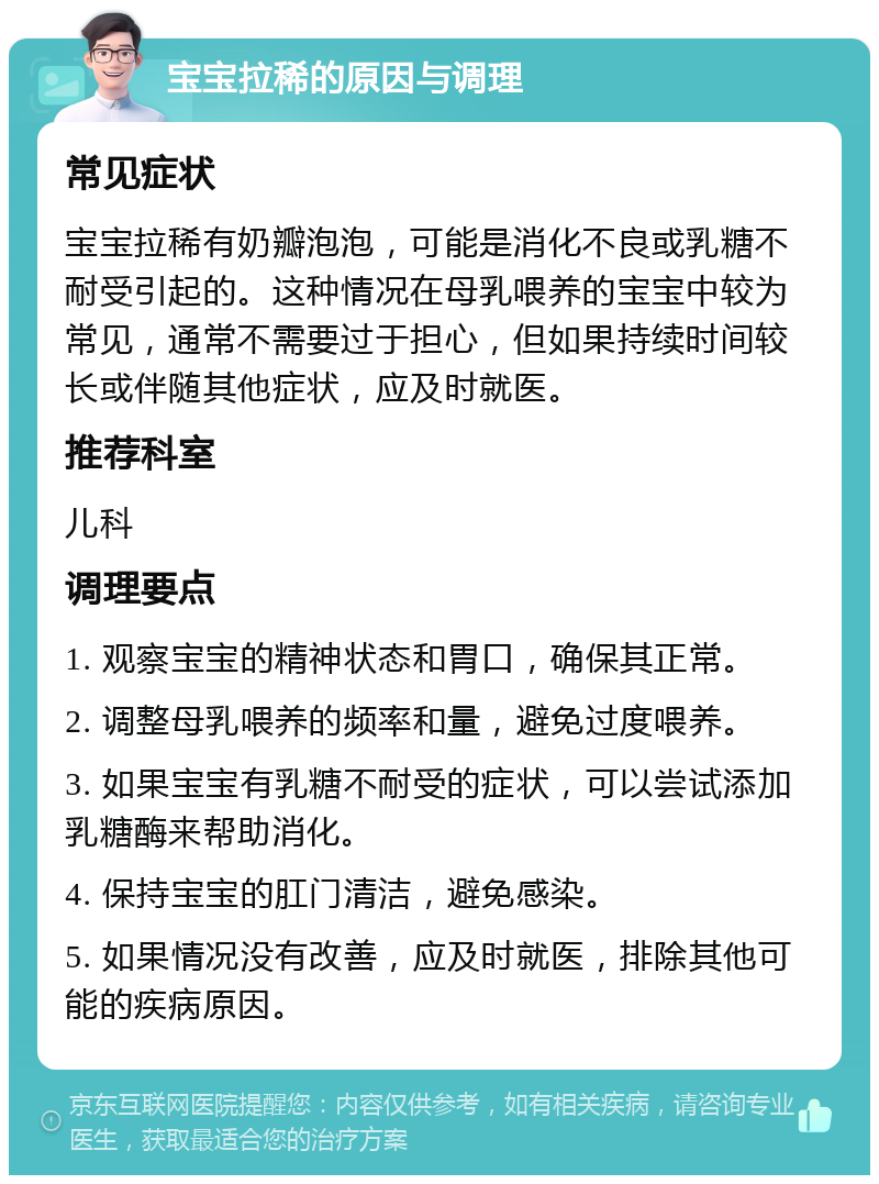 宝宝拉稀的原因与调理 常见症状 宝宝拉稀有奶瓣泡泡，可能是消化不良或乳糖不耐受引起的。这种情况在母乳喂养的宝宝中较为常见，通常不需要过于担心，但如果持续时间较长或伴随其他症状，应及时就医。 推荐科室 儿科 调理要点 1. 观察宝宝的精神状态和胃口，确保其正常。 2. 调整母乳喂养的频率和量，避免过度喂养。 3. 如果宝宝有乳糖不耐受的症状，可以尝试添加乳糖酶来帮助消化。 4. 保持宝宝的肛门清洁，避免感染。 5. 如果情况没有改善，应及时就医，排除其他可能的疾病原因。