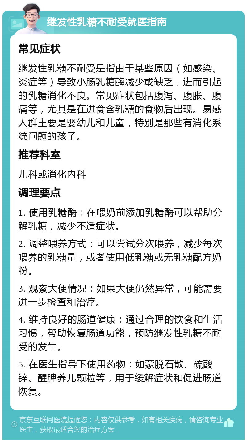 继发性乳糖不耐受就医指南 常见症状 继发性乳糖不耐受是指由于某些原因（如感染、炎症等）导致小肠乳糖酶减少或缺乏，进而引起的乳糖消化不良。常见症状包括腹泻、腹胀、腹痛等，尤其是在进食含乳糖的食物后出现。易感人群主要是婴幼儿和儿童，特别是那些有消化系统问题的孩子。 推荐科室 儿科或消化内科 调理要点 1. 使用乳糖酶：在喂奶前添加乳糖酶可以帮助分解乳糖，减少不适症状。 2. 调整喂养方式：可以尝试分次喂养，减少每次喂养的乳糖量，或者使用低乳糖或无乳糖配方奶粉。 3. 观察大便情况：如果大便仍然异常，可能需要进一步检查和治疗。 4. 维持良好的肠道健康：通过合理的饮食和生活习惯，帮助恢复肠道功能，预防继发性乳糖不耐受的发生。 5. 在医生指导下使用药物：如蒙脱石散、硫酸锌、醒脾养儿颗粒等，用于缓解症状和促进肠道恢复。