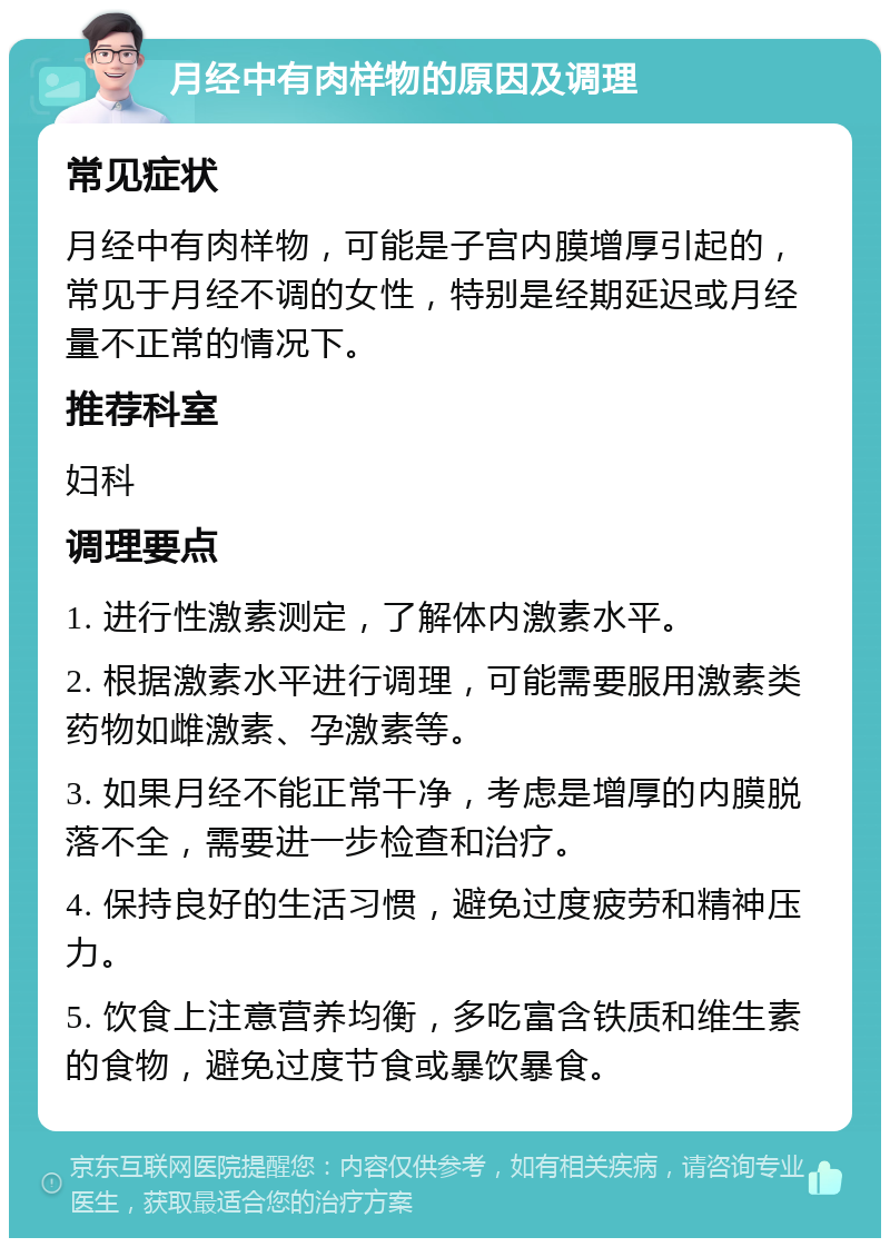 月经中有肉样物的原因及调理 常见症状 月经中有肉样物，可能是子宫内膜增厚引起的，常见于月经不调的女性，特别是经期延迟或月经量不正常的情况下。 推荐科室 妇科 调理要点 1. 进行性激素测定，了解体内激素水平。 2. 根据激素水平进行调理，可能需要服用激素类药物如雌激素、孕激素等。 3. 如果月经不能正常干净，考虑是增厚的内膜脱落不全，需要进一步检查和治疗。 4. 保持良好的生活习惯，避免过度疲劳和精神压力。 5. 饮食上注意营养均衡，多吃富含铁质和维生素的食物，避免过度节食或暴饮暴食。