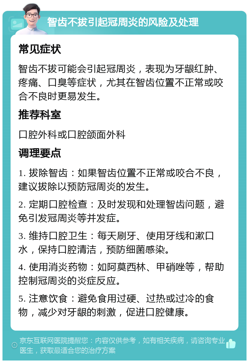 智齿不拔引起冠周炎的风险及处理 常见症状 智齿不拔可能会引起冠周炎，表现为牙龈红肿、疼痛、口臭等症状，尤其在智齿位置不正常或咬合不良时更易发生。 推荐科室 口腔外科或口腔颌面外科 调理要点 1. 拔除智齿：如果智齿位置不正常或咬合不良，建议拔除以预防冠周炎的发生。 2. 定期口腔检查：及时发现和处理智齿问题，避免引发冠周炎等并发症。 3. 维持口腔卫生：每天刷牙、使用牙线和漱口水，保持口腔清洁，预防细菌感染。 4. 使用消炎药物：如阿莫西林、甲硝唑等，帮助控制冠周炎的炎症反应。 5. 注意饮食：避免食用过硬、过热或过冷的食物，减少对牙龈的刺激，促进口腔健康。