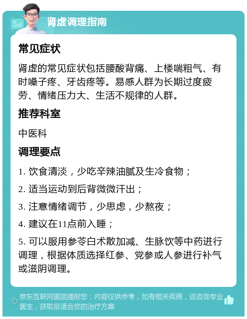 肾虚调理指南 常见症状 肾虚的常见症状包括腰酸背痛、上楼喘粗气、有时嗓子疼、牙齿疼等。易感人群为长期过度疲劳、情绪压力大、生活不规律的人群。 推荐科室 中医科 调理要点 1. 饮食清淡，少吃辛辣油腻及生冷食物； 2. 适当运动到后背微微汗出； 3. 注意情绪调节，少思虑，少熬夜； 4. 建议在11点前入睡； 5. 可以服用参苓白术散加减、生脉饮等中药进行调理，根据体质选择红参、党参或人参进行补气或滋阴调理。