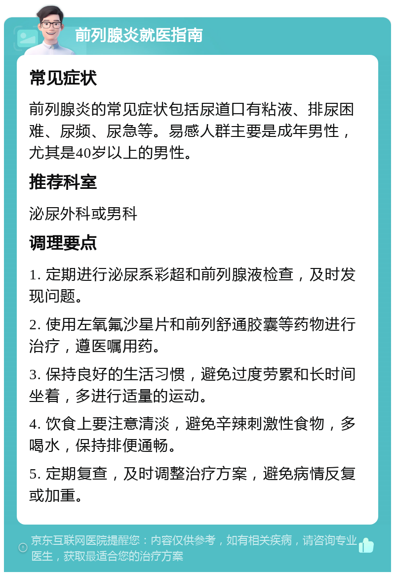 前列腺炎就医指南 常见症状 前列腺炎的常见症状包括尿道口有粘液、排尿困难、尿频、尿急等。易感人群主要是成年男性，尤其是40岁以上的男性。 推荐科室 泌尿外科或男科 调理要点 1. 定期进行泌尿系彩超和前列腺液检查，及时发现问题。 2. 使用左氧氟沙星片和前列舒通胶囊等药物进行治疗，遵医嘱用药。 3. 保持良好的生活习惯，避免过度劳累和长时间坐着，多进行适量的运动。 4. 饮食上要注意清淡，避免辛辣刺激性食物，多喝水，保持排便通畅。 5. 定期复查，及时调整治疗方案，避免病情反复或加重。