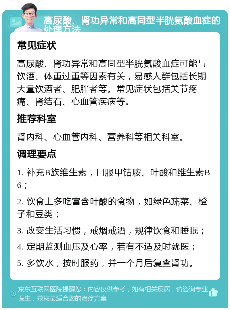 高尿酸、肾功异常和高同型半胱氨酸血症的处理方法 常见症状 高尿酸、肾功异常和高同型半胱氨酸血症可能与饮酒、体重过重等因素有关，易感人群包括长期大量饮酒者、肥胖者等。常见症状包括关节疼痛、肾结石、心血管疾病等。 推荐科室 肾内科、心血管内科、营养科等相关科室。 调理要点 1. 补充B族维生素，口服甲钴胺、叶酸和维生素B6； 2. 饮食上多吃富含叶酸的食物，如绿色蔬菜、橙子和豆类； 3. 改变生活习惯，戒烟戒酒，规律饮食和睡眠； 4. 定期监测血压及心率，若有不适及时就医； 5. 多饮水，按时服药，并一个月后复查肾功。