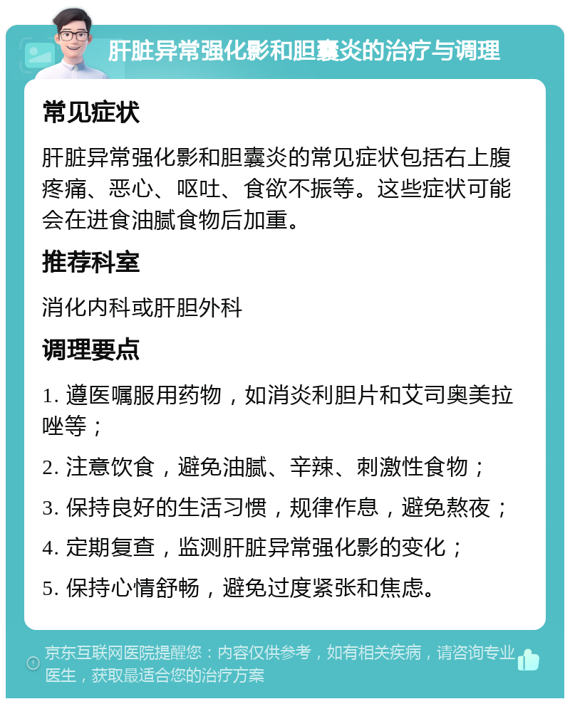 肝脏异常强化影和胆囊炎的治疗与调理 常见症状 肝脏异常强化影和胆囊炎的常见症状包括右上腹疼痛、恶心、呕吐、食欲不振等。这些症状可能会在进食油腻食物后加重。 推荐科室 消化内科或肝胆外科 调理要点 1. 遵医嘱服用药物，如消炎利胆片和艾司奥美拉唑等； 2. 注意饮食，避免油腻、辛辣、刺激性食物； 3. 保持良好的生活习惯，规律作息，避免熬夜； 4. 定期复查，监测肝脏异常强化影的变化； 5. 保持心情舒畅，避免过度紧张和焦虑。