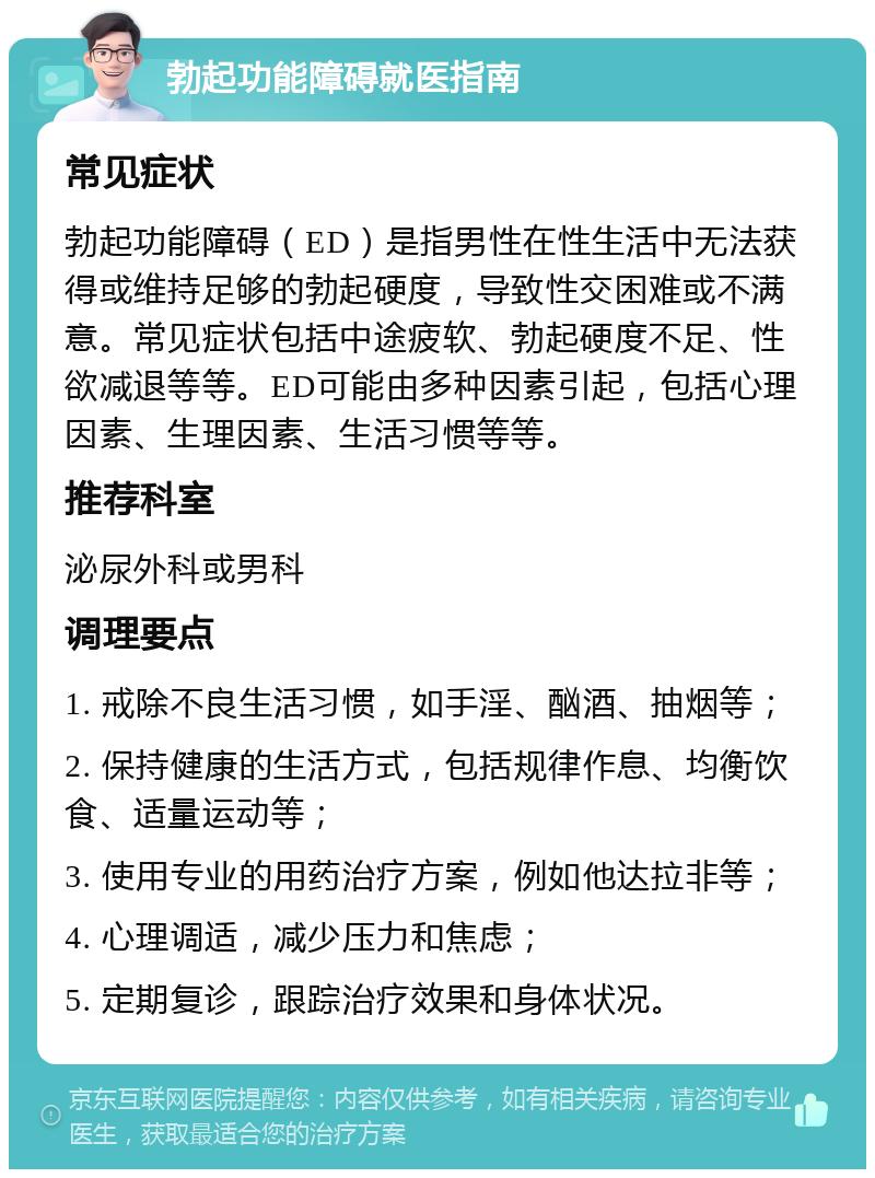 勃起功能障碍就医指南 常见症状 勃起功能障碍（ED）是指男性在性生活中无法获得或维持足够的勃起硬度，导致性交困难或不满意。常见症状包括中途疲软、勃起硬度不足、性欲减退等等。ED可能由多种因素引起，包括心理因素、生理因素、生活习惯等等。 推荐科室 泌尿外科或男科 调理要点 1. 戒除不良生活习惯，如手淫、酗酒、抽烟等； 2. 保持健康的生活方式，包括规律作息、均衡饮食、适量运动等； 3. 使用专业的用药治疗方案，例如他达拉非等； 4. 心理调适，减少压力和焦虑； 5. 定期复诊，跟踪治疗效果和身体状况。