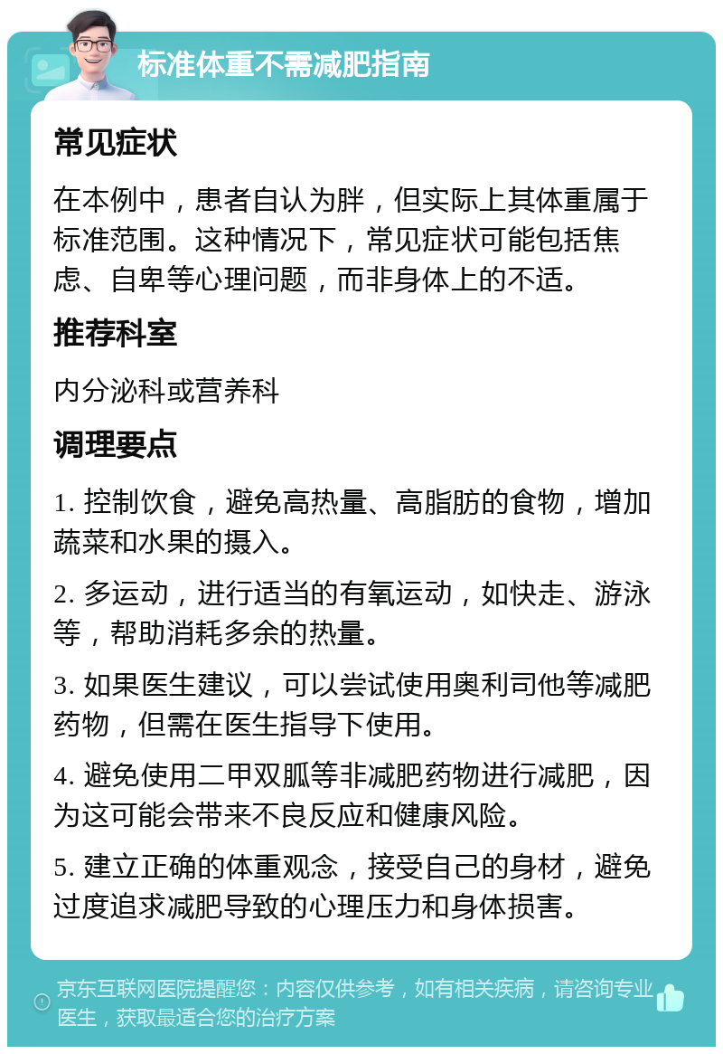 标准体重不需减肥指南 常见症状 在本例中，患者自认为胖，但实际上其体重属于标准范围。这种情况下，常见症状可能包括焦虑、自卑等心理问题，而非身体上的不适。 推荐科室 内分泌科或营养科 调理要点 1. 控制饮食，避免高热量、高脂肪的食物，增加蔬菜和水果的摄入。 2. 多运动，进行适当的有氧运动，如快走、游泳等，帮助消耗多余的热量。 3. 如果医生建议，可以尝试使用奥利司他等减肥药物，但需在医生指导下使用。 4. 避免使用二甲双胍等非减肥药物进行减肥，因为这可能会带来不良反应和健康风险。 5. 建立正确的体重观念，接受自己的身材，避免过度追求减肥导致的心理压力和身体损害。