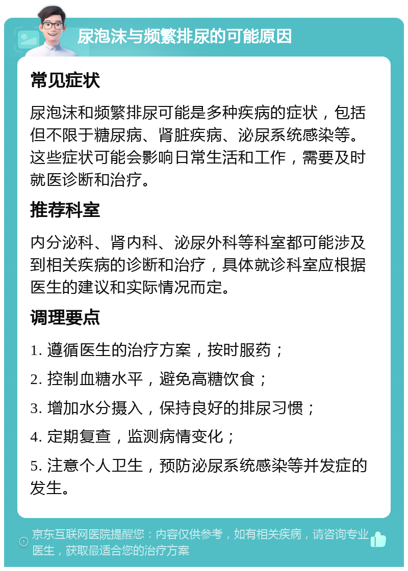 尿泡沫与频繁排尿的可能原因 常见症状 尿泡沫和频繁排尿可能是多种疾病的症状，包括但不限于糖尿病、肾脏疾病、泌尿系统感染等。这些症状可能会影响日常生活和工作，需要及时就医诊断和治疗。 推荐科室 内分泌科、肾内科、泌尿外科等科室都可能涉及到相关疾病的诊断和治疗，具体就诊科室应根据医生的建议和实际情况而定。 调理要点 1. 遵循医生的治疗方案，按时服药； 2. 控制血糖水平，避免高糖饮食； 3. 增加水分摄入，保持良好的排尿习惯； 4. 定期复查，监测病情变化； 5. 注意个人卫生，预防泌尿系统感染等并发症的发生。