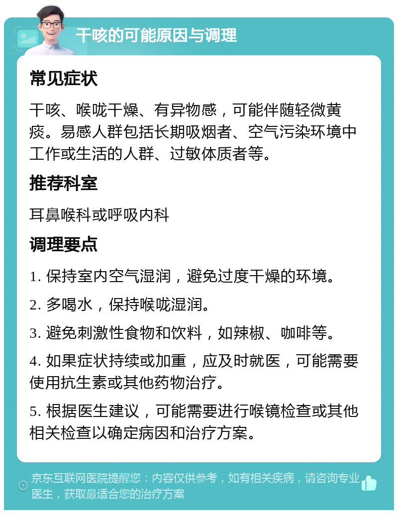 干咳的可能原因与调理 常见症状 干咳、喉咙干燥、有异物感，可能伴随轻微黄痰。易感人群包括长期吸烟者、空气污染环境中工作或生活的人群、过敏体质者等。 推荐科室 耳鼻喉科或呼吸内科 调理要点 1. 保持室内空气湿润，避免过度干燥的环境。 2. 多喝水，保持喉咙湿润。 3. 避免刺激性食物和饮料，如辣椒、咖啡等。 4. 如果症状持续或加重，应及时就医，可能需要使用抗生素或其他药物治疗。 5. 根据医生建议，可能需要进行喉镜检查或其他相关检查以确定病因和治疗方案。