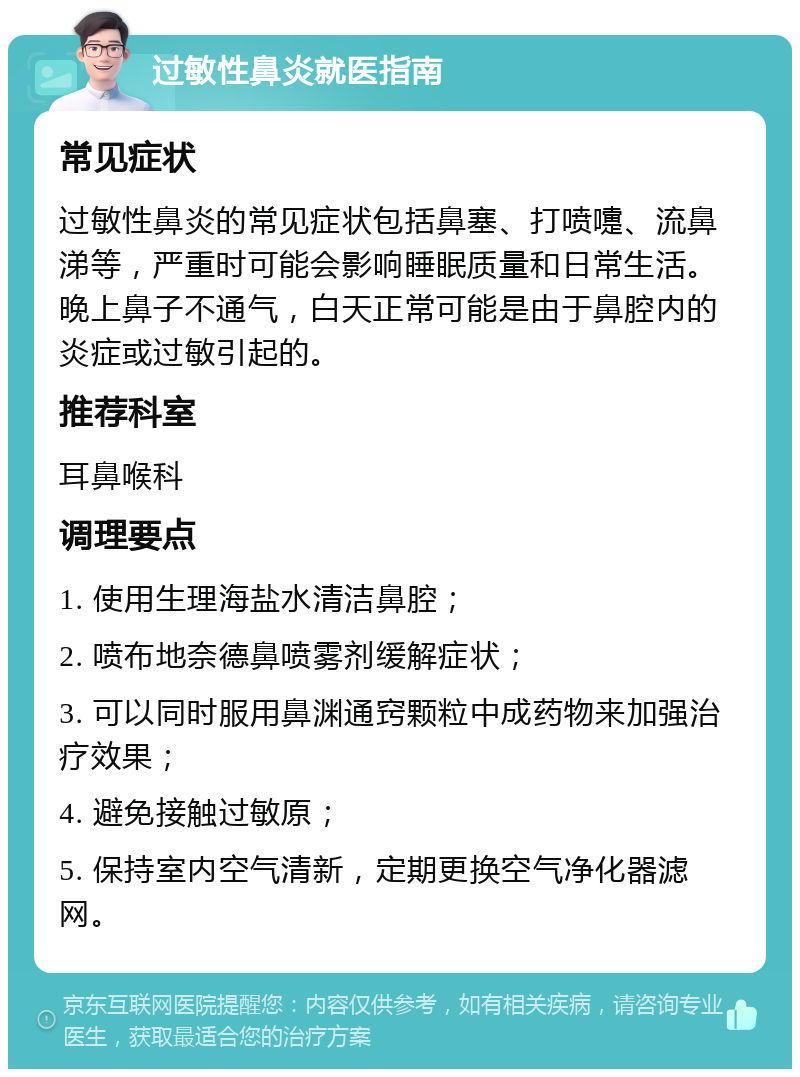 过敏性鼻炎就医指南 常见症状 过敏性鼻炎的常见症状包括鼻塞、打喷嚏、流鼻涕等，严重时可能会影响睡眠质量和日常生活。晚上鼻子不通气，白天正常可能是由于鼻腔内的炎症或过敏引起的。 推荐科室 耳鼻喉科 调理要点 1. 使用生理海盐水清洁鼻腔； 2. 喷布地奈德鼻喷雾剂缓解症状； 3. 可以同时服用鼻渊通窍颗粒中成药物来加强治疗效果； 4. 避免接触过敏原； 5. 保持室内空气清新，定期更换空气净化器滤网。