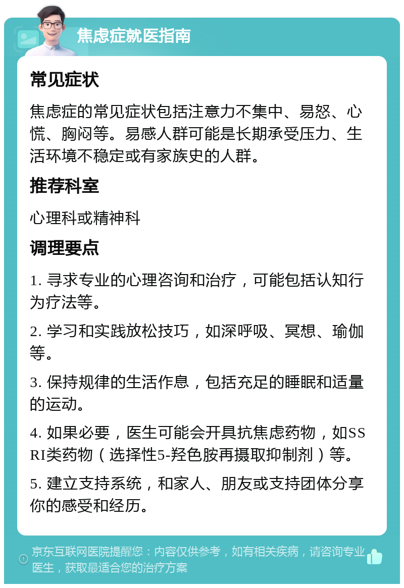 焦虑症就医指南 常见症状 焦虑症的常见症状包括注意力不集中、易怒、心慌、胸闷等。易感人群可能是长期承受压力、生活环境不稳定或有家族史的人群。 推荐科室 心理科或精神科 调理要点 1. 寻求专业的心理咨询和治疗，可能包括认知行为疗法等。 2. 学习和实践放松技巧，如深呼吸、冥想、瑜伽等。 3. 保持规律的生活作息，包括充足的睡眠和适量的运动。 4. 如果必要，医生可能会开具抗焦虑药物，如SSRI类药物（选择性5-羟色胺再摄取抑制剂）等。 5. 建立支持系统，和家人、朋友或支持团体分享你的感受和经历。