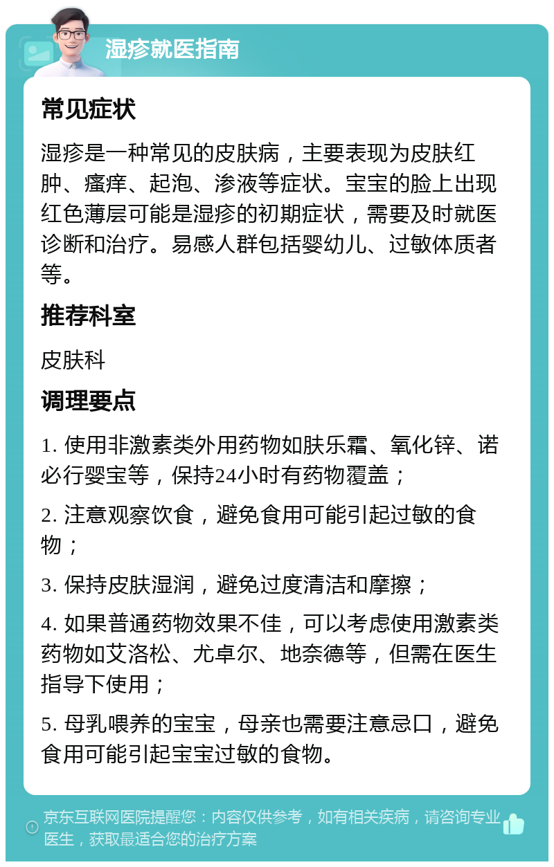 湿疹就医指南 常见症状 湿疹是一种常见的皮肤病，主要表现为皮肤红肿、瘙痒、起泡、渗液等症状。宝宝的脸上出现红色薄层可能是湿疹的初期症状，需要及时就医诊断和治疗。易感人群包括婴幼儿、过敏体质者等。 推荐科室 皮肤科 调理要点 1. 使用非激素类外用药物如肤乐霜、氧化锌、诺必行婴宝等，保持24小时有药物覆盖； 2. 注意观察饮食，避免食用可能引起过敏的食物； 3. 保持皮肤湿润，避免过度清洁和摩擦； 4. 如果普通药物效果不佳，可以考虑使用激素类药物如艾洛松、尤卓尔、地奈德等，但需在医生指导下使用； 5. 母乳喂养的宝宝，母亲也需要注意忌口，避免食用可能引起宝宝过敏的食物。