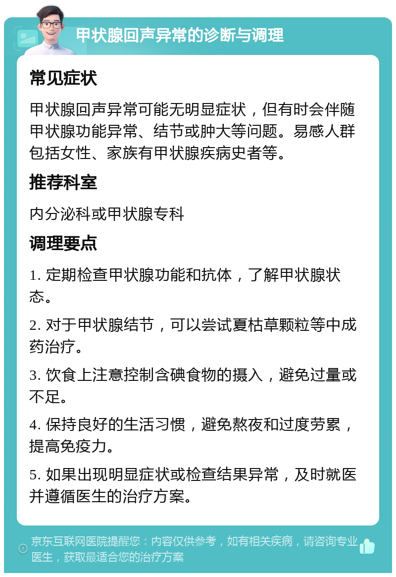 甲状腺回声异常的诊断与调理 常见症状 甲状腺回声异常可能无明显症状，但有时会伴随甲状腺功能异常、结节或肿大等问题。易感人群包括女性、家族有甲状腺疾病史者等。 推荐科室 内分泌科或甲状腺专科 调理要点 1. 定期检查甲状腺功能和抗体，了解甲状腺状态。 2. 对于甲状腺结节，可以尝试夏枯草颗粒等中成药治疗。 3. 饮食上注意控制含碘食物的摄入，避免过量或不足。 4. 保持良好的生活习惯，避免熬夜和过度劳累，提高免疫力。 5. 如果出现明显症状或检查结果异常，及时就医并遵循医生的治疗方案。