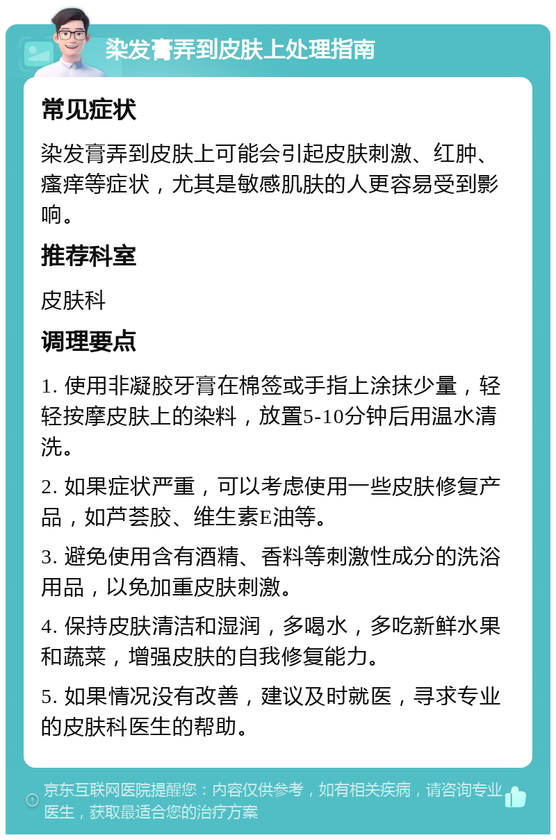 染发膏弄到皮肤上处理指南 常见症状 染发膏弄到皮肤上可能会引起皮肤刺激、红肿、瘙痒等症状，尤其是敏感肌肤的人更容易受到影响。 推荐科室 皮肤科 调理要点 1. 使用非凝胶牙膏在棉签或手指上涂抹少量，轻轻按摩皮肤上的染料，放置5-10分钟后用温水清洗。 2. 如果症状严重，可以考虑使用一些皮肤修复产品，如芦荟胶、维生素E油等。 3. 避免使用含有酒精、香料等刺激性成分的洗浴用品，以免加重皮肤刺激。 4. 保持皮肤清洁和湿润，多喝水，多吃新鲜水果和蔬菜，增强皮肤的自我修复能力。 5. 如果情况没有改善，建议及时就医，寻求专业的皮肤科医生的帮助。