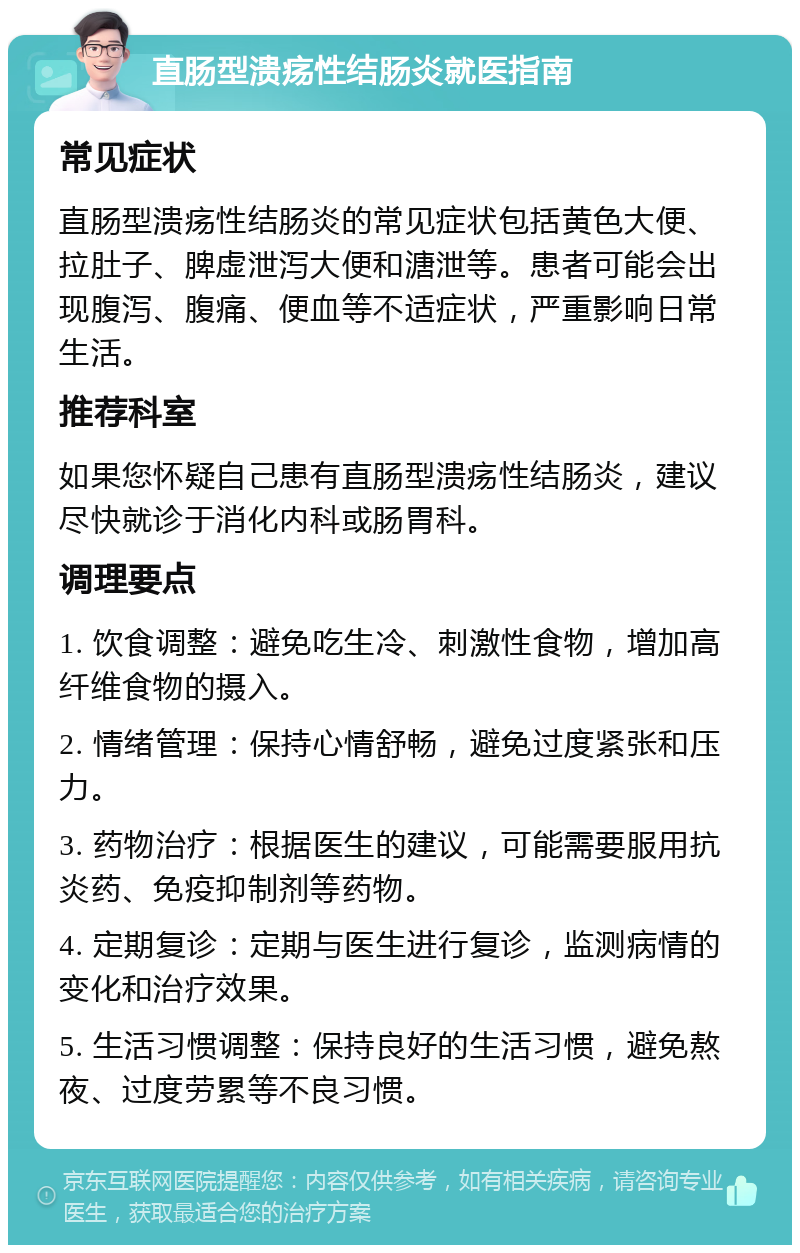 直肠型溃疡性结肠炎就医指南 常见症状 直肠型溃疡性结肠炎的常见症状包括黄色大便、拉肚子、脾虚泄泻大便和溏泄等。患者可能会出现腹泻、腹痛、便血等不适症状，严重影响日常生活。 推荐科室 如果您怀疑自己患有直肠型溃疡性结肠炎，建议尽快就诊于消化内科或肠胃科。 调理要点 1. 饮食调整：避免吃生冷、刺激性食物，增加高纤维食物的摄入。 2. 情绪管理：保持心情舒畅，避免过度紧张和压力。 3. 药物治疗：根据医生的建议，可能需要服用抗炎药、免疫抑制剂等药物。 4. 定期复诊：定期与医生进行复诊，监测病情的变化和治疗效果。 5. 生活习惯调整：保持良好的生活习惯，避免熬夜、过度劳累等不良习惯。