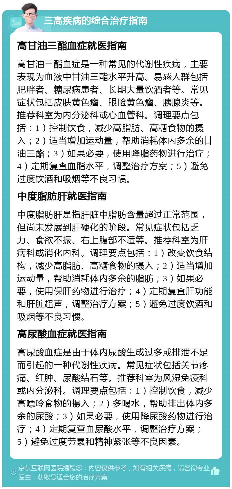 三高疾病的综合治疗指南 高甘油三酯血症就医指南 高甘油三酯血症是一种常见的代谢性疾病，主要表现为血液中甘油三酯水平升高。易感人群包括肥胖者、糖尿病患者、长期大量饮酒者等。常见症状包括皮肤黄色瘤、眼睑黄色瘤、胰腺炎等。推荐科室为内分泌科或心血管科。调理要点包括：1）控制饮食，减少高脂肪、高糖食物的摄入；2）适当增加运动量，帮助消耗体内多余的甘油三酯；3）如果必要，使用降脂药物进行治疗；4）定期复查血脂水平，调整治疗方案；5）避免过度饮酒和吸烟等不良习惯。 中度脂肪肝就医指南 中度脂肪肝是指肝脏中脂肪含量超过正常范围，但尚未发展到肝硬化的阶段。常见症状包括乏力、食欲不振、右上腹部不适等。推荐科室为肝病科或消化内科。调理要点包括：1）改变饮食结构，减少高脂肪、高糖食物的摄入；2）适当增加运动量，帮助消耗体内多余的脂肪；3）如果必要，使用保肝药物进行治疗；4）定期复查肝功能和肝脏超声，调整治疗方案；5）避免过度饮酒和吸烟等不良习惯。 高尿酸血症就医指南 高尿酸血症是由于体内尿酸生成过多或排泄不足而引起的一种代谢性疾病。常见症状包括关节疼痛、红肿、尿酸结石等。推荐科室为风湿免疫科或内分泌科。调理要点包括：1）控制饮食，减少高嘌呤食物的摄入；2）多喝水，帮助排出体内多余的尿酸；3）如果必要，使用降尿酸药物进行治疗；4）定期复查血尿酸水平，调整治疗方案；5）避免过度劳累和精神紧张等不良因素。