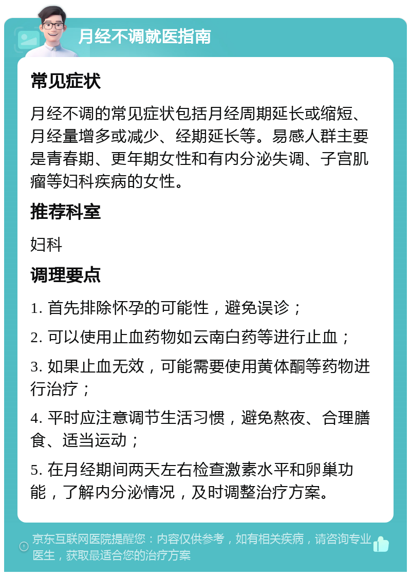 月经不调就医指南 常见症状 月经不调的常见症状包括月经周期延长或缩短、月经量增多或减少、经期延长等。易感人群主要是青春期、更年期女性和有内分泌失调、子宫肌瘤等妇科疾病的女性。 推荐科室 妇科 调理要点 1. 首先排除怀孕的可能性，避免误诊； 2. 可以使用止血药物如云南白药等进行止血； 3. 如果止血无效，可能需要使用黄体酮等药物进行治疗； 4. 平时应注意调节生活习惯，避免熬夜、合理膳食、适当运动； 5. 在月经期间两天左右检查激素水平和卵巢功能，了解内分泌情况，及时调整治疗方案。