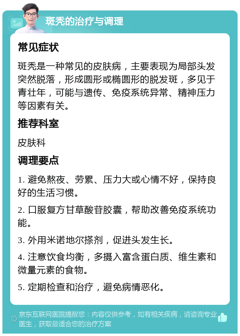 斑秃的治疗与调理 常见症状 斑秃是一种常见的皮肤病，主要表现为局部头发突然脱落，形成圆形或椭圆形的脱发斑，多见于青壮年，可能与遗传、免疫系统异常、精神压力等因素有关。 推荐科室 皮肤科 调理要点 1. 避免熬夜、劳累、压力大或心情不好，保持良好的生活习惯。 2. 口服复方甘草酸苷胶囊，帮助改善免疫系统功能。 3. 外用米诺地尔搽剂，促进头发生长。 4. 注意饮食均衡，多摄入富含蛋白质、维生素和微量元素的食物。 5. 定期检查和治疗，避免病情恶化。