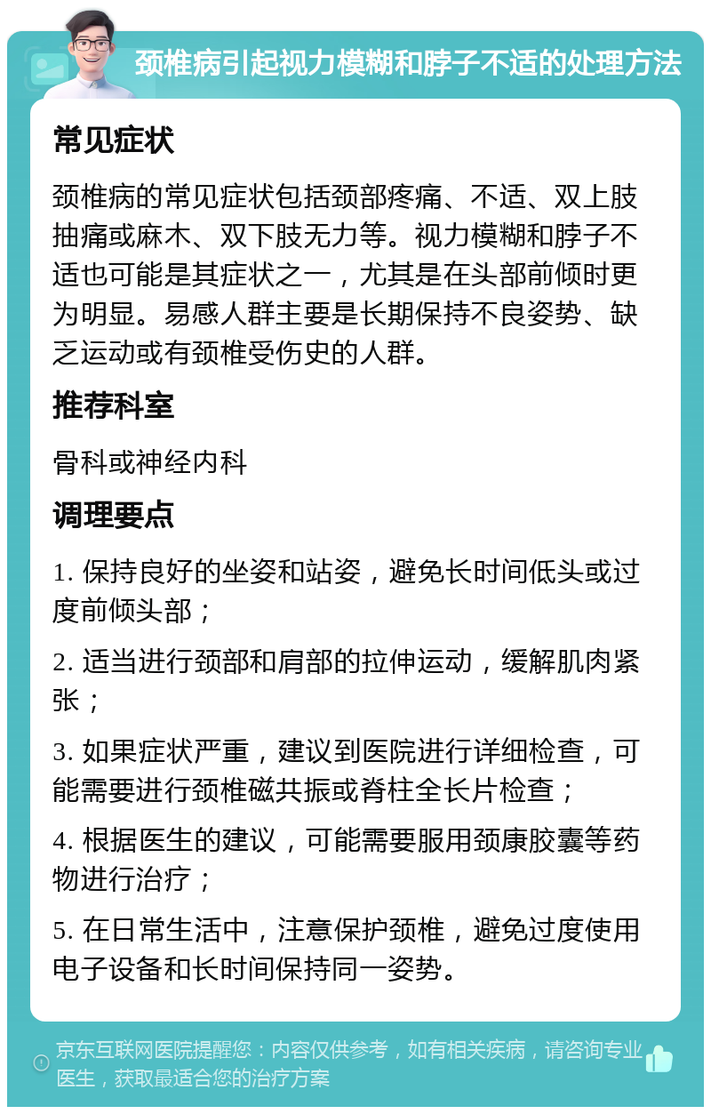 颈椎病引起视力模糊和脖子不适的处理方法 常见症状 颈椎病的常见症状包括颈部疼痛、不适、双上肢抽痛或麻木、双下肢无力等。视力模糊和脖子不适也可能是其症状之一，尤其是在头部前倾时更为明显。易感人群主要是长期保持不良姿势、缺乏运动或有颈椎受伤史的人群。 推荐科室 骨科或神经内科 调理要点 1. 保持良好的坐姿和站姿，避免长时间低头或过度前倾头部； 2. 适当进行颈部和肩部的拉伸运动，缓解肌肉紧张； 3. 如果症状严重，建议到医院进行详细检查，可能需要进行颈椎磁共振或脊柱全长片检查； 4. 根据医生的建议，可能需要服用颈康胶囊等药物进行治疗； 5. 在日常生活中，注意保护颈椎，避免过度使用电子设备和长时间保持同一姿势。