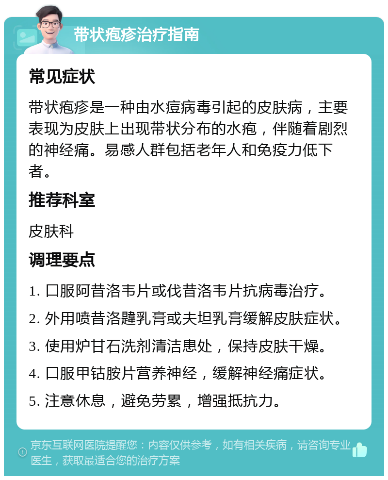 带状疱疹治疗指南 常见症状 带状疱疹是一种由水痘病毒引起的皮肤病，主要表现为皮肤上出现带状分布的水疱，伴随着剧烈的神经痛。易感人群包括老年人和免疫力低下者。 推荐科室 皮肤科 调理要点 1. 口服阿昔洛韦片或伐昔洛韦片抗病毒治疗。 2. 外用喷昔洛韙乳膏或夫坦乳膏缓解皮肤症状。 3. 使用炉甘石洗剂清洁患处，保持皮肤干燥。 4. 口服甲钴胺片营养神经，缓解神经痛症状。 5. 注意休息，避免劳累，增强抵抗力。