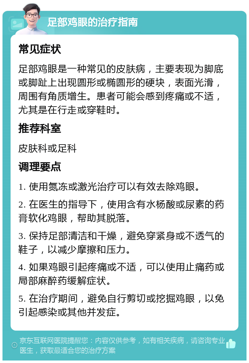 足部鸡眼的治疗指南 常见症状 足部鸡眼是一种常见的皮肤病，主要表现为脚底或脚趾上出现圆形或椭圆形的硬块，表面光滑，周围有角质增生。患者可能会感到疼痛或不适，尤其是在行走或穿鞋时。 推荐科室 皮肤科或足科 调理要点 1. 使用氮冻或激光治疗可以有效去除鸡眼。 2. 在医生的指导下，使用含有水杨酸或尿素的药膏软化鸡眼，帮助其脱落。 3. 保持足部清洁和干燥，避免穿紧身或不透气的鞋子，以减少摩擦和压力。 4. 如果鸡眼引起疼痛或不适，可以使用止痛药或局部麻醉药缓解症状。 5. 在治疗期间，避免自行剪切或挖掘鸡眼，以免引起感染或其他并发症。