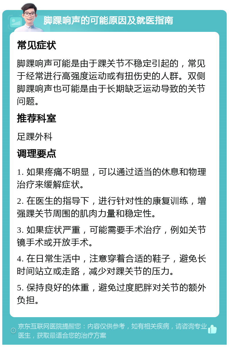 脚踝响声的可能原因及就医指南 常见症状 脚踝响声可能是由于踝关节不稳定引起的，常见于经常进行高强度运动或有扭伤史的人群。双侧脚踝响声也可能是由于长期缺乏运动导致的关节问题。 推荐科室 足踝外科 调理要点 1. 如果疼痛不明显，可以通过适当的休息和物理治疗来缓解症状。 2. 在医生的指导下，进行针对性的康复训练，增强踝关节周围的肌肉力量和稳定性。 3. 如果症状严重，可能需要手术治疗，例如关节镜手术或开放手术。 4. 在日常生活中，注意穿着合适的鞋子，避免长时间站立或走路，减少对踝关节的压力。 5. 保持良好的体重，避免过度肥胖对关节的额外负担。