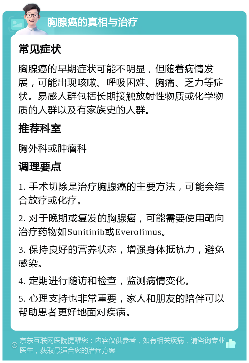 胸腺癌的真相与治疗 常见症状 胸腺癌的早期症状可能不明显，但随着病情发展，可能出现咳嗽、呼吸困难、胸痛、乏力等症状。易感人群包括长期接触放射性物质或化学物质的人群以及有家族史的人群。 推荐科室 胸外科或肿瘤科 调理要点 1. 手术切除是治疗胸腺癌的主要方法，可能会结合放疗或化疗。 2. 对于晚期或复发的胸腺癌，可能需要使用靶向治疗药物如Sunitinib或Everolimus。 3. 保持良好的营养状态，增强身体抵抗力，避免感染。 4. 定期进行随访和检查，监测病情变化。 5. 心理支持也非常重要，家人和朋友的陪伴可以帮助患者更好地面对疾病。