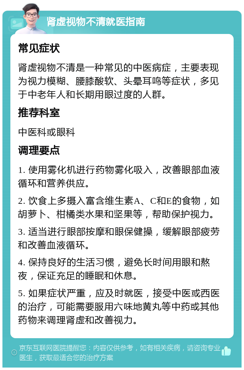 肾虚视物不清就医指南 常见症状 肾虚视物不清是一种常见的中医病症，主要表现为视力模糊、腰膝酸软、头晕耳鸣等症状，多见于中老年人和长期用眼过度的人群。 推荐科室 中医科或眼科 调理要点 1. 使用雾化机进行药物雾化吸入，改善眼部血液循环和营养供应。 2. 饮食上多摄入富含维生素A、C和E的食物，如胡萝卜、柑橘类水果和坚果等，帮助保护视力。 3. 适当进行眼部按摩和眼保健操，缓解眼部疲劳和改善血液循环。 4. 保持良好的生活习惯，避免长时间用眼和熬夜，保证充足的睡眠和休息。 5. 如果症状严重，应及时就医，接受中医或西医的治疗，可能需要服用六味地黄丸等中药或其他药物来调理肾虚和改善视力。