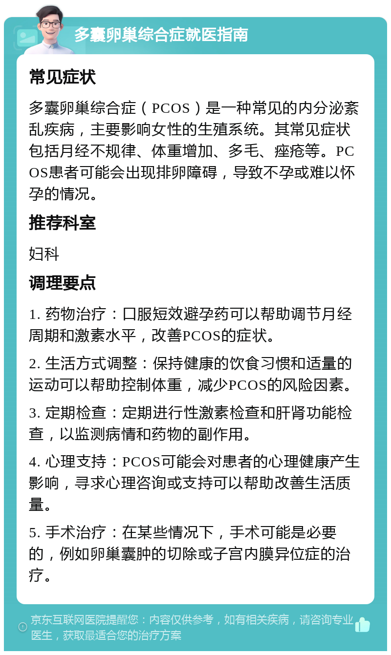 多囊卵巢综合症就医指南 常见症状 多囊卵巢综合症（PCOS）是一种常见的内分泌紊乱疾病，主要影响女性的生殖系统。其常见症状包括月经不规律、体重增加、多毛、痤疮等。PCOS患者可能会出现排卵障碍，导致不孕或难以怀孕的情况。 推荐科室 妇科 调理要点 1. 药物治疗：口服短效避孕药可以帮助调节月经周期和激素水平，改善PCOS的症状。 2. 生活方式调整：保持健康的饮食习惯和适量的运动可以帮助控制体重，减少PCOS的风险因素。 3. 定期检查：定期进行性激素检查和肝肾功能检查，以监测病情和药物的副作用。 4. 心理支持：PCOS可能会对患者的心理健康产生影响，寻求心理咨询或支持可以帮助改善生活质量。 5. 手术治疗：在某些情况下，手术可能是必要的，例如卵巢囊肿的切除或子宫内膜异位症的治疗。