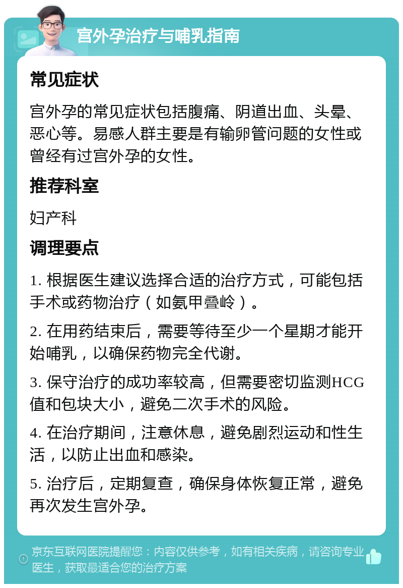 宫外孕治疗与哺乳指南 常见症状 宫外孕的常见症状包括腹痛、阴道出血、头晕、恶心等。易感人群主要是有输卵管问题的女性或曾经有过宫外孕的女性。 推荐科室 妇产科 调理要点 1. 根据医生建议选择合适的治疗方式，可能包括手术或药物治疗（如氨甲叠岭）。 2. 在用药结束后，需要等待至少一个星期才能开始哺乳，以确保药物完全代谢。 3. 保守治疗的成功率较高，但需要密切监测HCG值和包块大小，避免二次手术的风险。 4. 在治疗期间，注意休息，避免剧烈运动和性生活，以防止出血和感染。 5. 治疗后，定期复查，确保身体恢复正常，避免再次发生宫外孕。