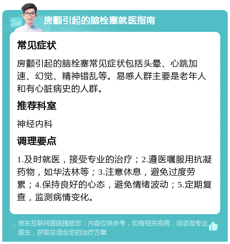 房颤引起的脑栓塞就医指南 常见症状 房颤引起的脑栓塞常见症状包括头晕、心跳加速、幻觉、精神错乱等。易感人群主要是老年人和有心脏病史的人群。 推荐科室 神经内科 调理要点 1.及时就医，接受专业的治疗；2.遵医嘱服用抗凝药物，如华法林等；3.注意休息，避免过度劳累；4.保持良好的心态，避免情绪波动；5.定期复查，监测病情变化。