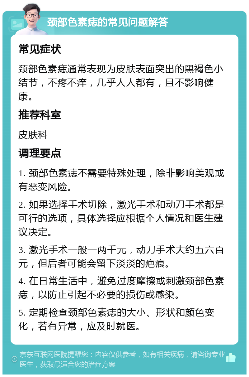 颈部色素痣的常见问题解答 常见症状 颈部色素痣通常表现为皮肤表面突出的黑褐色小结节，不疼不痒，几乎人人都有，且不影响健康。 推荐科室 皮肤科 调理要点 1. 颈部色素痣不需要特殊处理，除非影响美观或有恶变风险。 2. 如果选择手术切除，激光手术和动刀手术都是可行的选项，具体选择应根据个人情况和医生建议决定。 3. 激光手术一般一两千元，动刀手术大约五六百元，但后者可能会留下淡淡的疤痕。 4. 在日常生活中，避免过度摩擦或刺激颈部色素痣，以防止引起不必要的损伤或感染。 5. 定期检查颈部色素痣的大小、形状和颜色变化，若有异常，应及时就医。