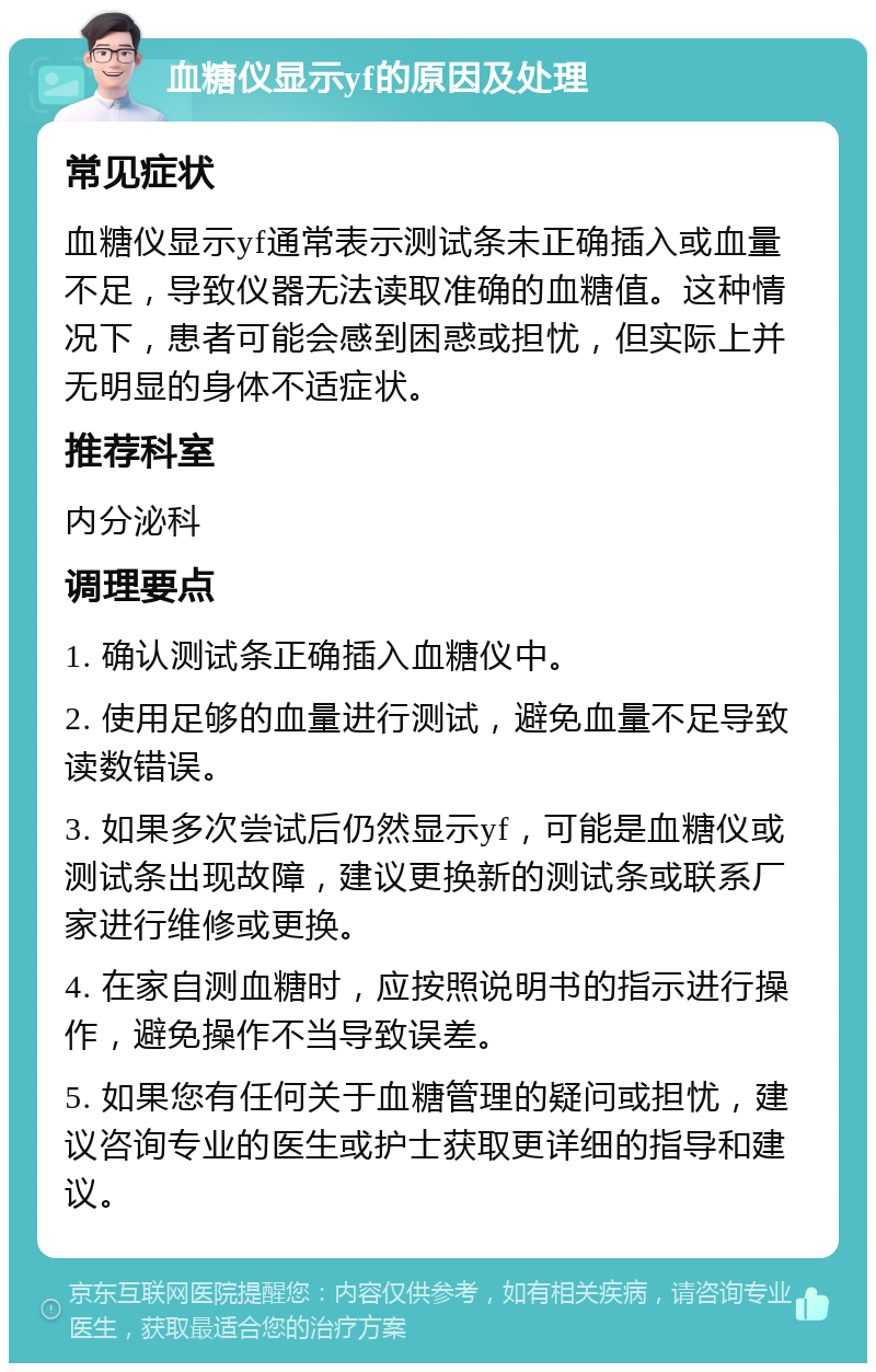 血糖仪显示yf的原因及处理 常见症状 血糖仪显示yf通常表示测试条未正确插入或血量不足，导致仪器无法读取准确的血糖值。这种情况下，患者可能会感到困惑或担忧，但实际上并无明显的身体不适症状。 推荐科室 内分泌科 调理要点 1. 确认测试条正确插入血糖仪中。 2. 使用足够的血量进行测试，避免血量不足导致读数错误。 3. 如果多次尝试后仍然显示yf，可能是血糖仪或测试条出现故障，建议更换新的测试条或联系厂家进行维修或更换。 4. 在家自测血糖时，应按照说明书的指示进行操作，避免操作不当导致误差。 5. 如果您有任何关于血糖管理的疑问或担忧，建议咨询专业的医生或护士获取更详细的指导和建议。